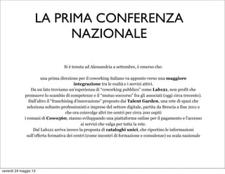 Si è tenuta ad Alessandria a settembre, è emerso che:
una prima direzione per il coworking italiano va appunto verso una maggiore
integrazione tra le realtà e i servizi attivi.
Da un lato troviamo un’esperienza di “coworking pubblico” come Lab121, non profit che
promuove lo scambio di competenze e il “mutuo soccorso” fra gli associati (oggi circa trecento).
Dall’altro il “franchising d’innovazione” proposto dai Talent Garden, una rete di spazi che
seleziona soltanto professionisti e imprese del settore digitale, partita da Brescia a fine 2011 e
che ora coinvolge altri tre centri per circa 200 ospiti
i romani di Cowo360, stanno sviluppando una piattaforma online per il pagamento e l’accesso
ai servizi che valga per tutta la rete.
Dal Lab121 arriva invece la proposta di cataloghi unici, che riportino le informazioni
sull’offerta formativa dei centri (come incontri di formazione e consulenze) su scala nazionale
LA PRIMA CONFERENZA
NAZIONALE
venerdì 24 maggio 13
 