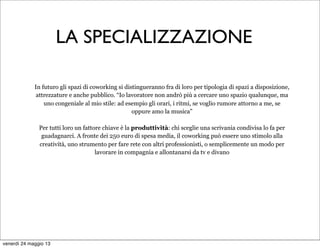 In futuro gli spazi di coworking si distingueranno fra di loro per tipologia di spazi a disposizione,
attrezzature e anche pubblico. “Io lavoratore non andrò più a cercare uno spazio qualunque, ma
uno congeniale al mio stile: ad esempio gli orari, i ritmi, se voglio rumore attorno a me, se
oppure amo la musica”
Per tutti loro un fattore chiave è la produttività: chi sceglie una scrivania condivisa lo fa per
guadagnarci. A fronte dei 250 euro di spesa media, il coworking può essere uno stimolo alla
creatività, uno strumento per fare rete con altri professionisti, o semplicemente un modo per
lavorare in compagnia e allontanarsi da tv e divano
LA SPECIALIZZAZIONE
venerdì 24 maggio 13
 