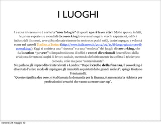La cosa interessante è anche la “morfologia” di questi spazi lavorativi. Molto spesso, infatti,
le prime esperienze mondiali dicoworking trovavano luogo in vecchi capannoni, edifici
industriali dismessi, aree abbandonate rimesse in sesto con pochi soldi, tanto impegno e volontà
come nel caso di Toolbox a Torino (http://www.italicnews.it/2012/02/15/il-luogo-giusto-per-il-
coworking/). Oggi si assiste a una “riscossa” e a una “vendetta” dei luoghi di coworking, che
da location “povere” si impadroniscono di uffici e centri direzionali desertificati dalla
crisi; ora diventano luoghi di lavoro sociale, mettendo definitivamente in soffitta il telelavoro:
comodo, utile ma poco “contaminante”.
Ne parlano gli imprenditori intervistati a Londra: “Dopo il crollo della finanza, il coworking è
diventato l’unico modo di impiegare gli immobili acquistati dalle grandi società”, spiega Gaetano
Prisciantelli.
“Questo significa due cose: si è abbassata la domanda per la finanza, è aumentata la richiesta per
professionisti creativi che vanno a creare start up”.
I LUOGHI
venerdì 24 maggio 13
 