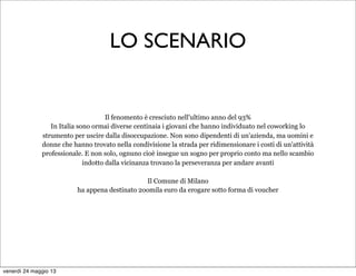 LO SCENARIO
Il fenomento è cresciuto nell'ultimo anno del 93%
In Italia sono ormai diverse centinaia i giovani che hanno individuato nel coworking lo
strumento per uscire dalla disoccupazione. Non sono dipendenti di un'azienda, ma uomini e
donne che hanno trovato nella condivisione la strada per ridimensionare i costi di un'attività
professionale. E non solo, ognuno cioè insegue un sogno per proprio conto ma nello scambio
indotto dalla vicinanza trovano la perseveranza per andare avanti
Il Comune di Milano
ha appena destinato 2oomila euro da erogare sotto forma di voucher
venerdì 24 maggio 13
 