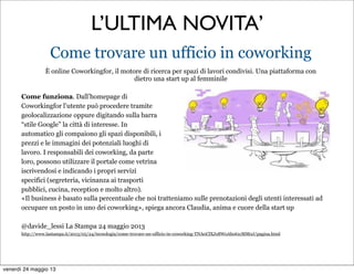 L’ULTIMA NOVITA’
Come trovare un ufficio in coworking
È online Coworkingfor, il motore di ricerca per spazi di lavori condivisi. Una piattaforma con
dietro una start up al femminile
Come funziona. Dall’homepage di
Coworkingfor l’utente può procedere tramite
geolocalizzazione oppure digitando sulla barra
“stile Google” la città di interesse. In
automatico gli compaiono gli spazi disponibili, i
prezzi e le immagini dei potenziali luoghi di
lavoro. I responsabili dei coworking, da parte
loro, possono utilizzare il portale come vetrina
iscrivendosi e indicando i propri servizi
specifici (segreteria, vicinanza ai trasporti
pubblici, cucina, reception e molto altro).
«Il business è basato sulla percentuale che noi tratteniamo sulle prenotazioni degli utenti interessati ad
occupare un posto in uno dei coworking», spiega ancora Claudia, anima e cuore della start up
@davide_lessi La Stampa 24 maggio 2013
http://www.lastampa.it/2013/05/24/tecnologia/come-trovare-un-ufficio-in-coworking-TNA0ClXJx8WoAbo61cMM0J/pagina.html
venerdì 24 maggio 13
 