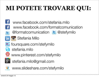 www.facebook.com/formatcomunication
@formatcomunication
Stefania Milo
stefania.milo
stefania.milo@gmail.com
foursquare.com/stefymilo
www.slideshare.com/stefymilo
@stefymilo
www.facebook.com/stefania.milo
www.pinterest.com/stefymilo
MI POTETE TROVARE QUI:
venerdì 24 maggio 13
 