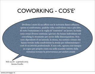 COWORKING - COS’E’
Dividono i metri di un ufficio con le scrivanie fianco affianco,
spesso si confrontano, qualche volta condividono una o più idee,
di certo l'entusiasmo e la voglia di "costruirsi" un lavoro. In Italia
sono ormai diverse centinaia i giovani che hanno individuato nel
coworking lo strumento per uscire dalla disoccupazione. Non
sono dipendenti di un'azienda, la stessa, ma uomini e donne che
hanno trovato nella condivisione la strada per ridimensionare i
costi di un'attività professionale. E non solo, ognuno cioè insegue
un sogno per proprio conto ma nello scambio indotto dalla
vicinanza trovano la perseveranza per andare avanti
Sole 24 ore - 4 gennaio 2013
Serena Uccello
venerdì 24 maggio 13
 