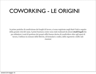 le prime pratiche di condivisione dei luoghi di lavoro, si sono registrate negli Stati Uniti a seguito
della grande crisi del 1929. I primi business center sono stati realizzati da alcuni studi legali che
per abbattere i costi di gestione dei propri uffici hanno deciso di condividere oltre agli spazi di
lavoro, l’utilizzo in comune delle librerie, di formulari e codici, delle segreterie e delle sale
riunioni
COWORKING - LE ORIGINI
venerdì 24 maggio 13
 