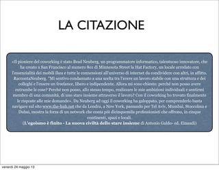 «Il pioniere del coworking è stato Brad Neuberg, un programmatore informatico, talentuoso innovatore, che
ha creato a San Francisco al numero 8o1 di Minnesota Street la Hat Factory, un locale arredato con
l'essenzialità dei mobili Ikea e tutte le connessioni all'universo di internet da condividere con altri, in affitto.
RaccontaNeuberg. "Mi sentivo condannato a una scelta tra l'avere un lavoro stabile con una struttura e dei
colleghi e l'essere un freelance, libero e indipendente. Allora mi sono chiesto: perché non posso avere
entrambe le cose? Perché non posso, allo stesso tempo, realizzare le mie ambizioni individuali e sentirmi
membro di una comunità, di uno stare insieme attraverso il lavoro? Con il coworking ho trovato finalmente
le risposte alle mie domande». Da Neuberg ad oggi il coworking ha galoppato, per comprenderlo basta
navigare sul sito www.the-hub.net che da Londra, a New York, passando per Tel Aviv, Mumbai, Stoccolma e
Dubai, mostra la forza di un network che conta più dicinquemila professionisti che offrono, in cinque
continenti, spazi e locali.
(L'egoismo è finito - La nuova civiltà dello stare insieme di Antonio Galdo- ed. Einaudi)
LA CITAZIONE
venerdì 24 maggio 13
 