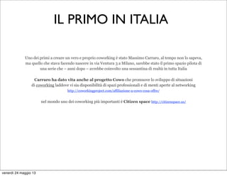 Uno dei primi a creare un vero e proprio coworking è stato Massimo Carraro, al tempo non lo sapeva,
ma quello che stava facendo nascere in via Ventura 3 a Milano, sarebbe stato il primo spazio pilota di
una serie che – anni dopo – avrebbe coinvolto una sessantina di realtà in tutta Italia
Carraro ha dato vita anche al progetto Cowo che promuove lo sviluppo di situazioni
di coworking laddove vi sia disponibilità di spazi professionali e di menti aperte al networking 
http://coworkingproject.com/affiliazione-a-cowo-cosa-offre/ 
nel mondo uno dei coworking più importanti è Citizen space http://citizenspace.us/
IL PRIMO IN ITALIA
venerdì 24 maggio 13
 