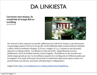 DA LINKIESTA
Lavorare non stanca, la
creatività ai tempi del co-
working
Dario Ronzoni
Per arrivarci si deve superare un cancello, addentrarsi tra i loft di via Ventura, e poi attraversare
un parcheggio coperto. Si trova in mezzo alle vecchie fabbriche della vecchia Lambrate riadattate
a uffici e studi di architetti e designer. È il covo, o meglio, il Cowo. Il primo (o uno dei primi)
spazi di co-working in Italia. «Lo abbiamo avviato nel 2008», spiega Massimo Carraro,
pubblicitario, che lo ha fondato insieme a Laura Coppola. «Il problema era che avevamo uno
studio troppo grande per noi. In rete abbiamo scoperto il co-working che in California andava per
la maggiore. È un modo di lavorare che prevede la condivisione dello stesso spazio, anche se le
persone fanno cose diverse, cioè hanno attività proprie e indipendenti».
Leggi il resto: http://www.linkiesta.it/co-working-milano#ixzz2U9gNH1my
venerdì 24 maggio 13
 