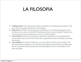 1 Collaboration: One of the great benefits of working in a coworking space is that you will
meet all sorts of people with all sorts of knowledge.
2 Openness: We believe in transparency and openness. In a world where people are free,
but ideas are not, only a few benefit. When ideas are free, everyone benefits. Therefore, we
encourage open spaces and discussions. Sorry, no NDAs allowed.
3 Community: We thrive on connections and mutual support here. It is important that
everyone give into as well as benefit from the strong (international) community coworking
has become.
4 Accessibility: In order to be fully open, we must make the effort to be accessible to all.
This means that we endeavor to create both a financially and a physically accessible space.
We are committed to this principle and welcome feedback on how we can make it even
more accessible.
LA FILOSOFIA
venerdì 24 maggio 13
 