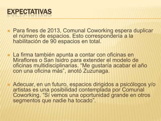 EXPECTATIVAS
 Para fines de 2013, Comunal Coworking espera duplicar
el número de espacios. Esto correspondería a la
habilitación de 90 espacios en total.
 La firma también apunta a contar con oficinas en
Miraflores o San Isidro para extender el modelo de
oficinas multidisciplinarias. “Me gustaría acabar el año
con una oficina más”, anotó Zuzunaga.
 Adecuar, en un futuro, espacios dirigidos a psicólogos y/o
artistas es una posibilidad contemplada por Comunal
Coworking. “Sí vemos una oportunidad grande en otros
segmentos que nadie ha tocado”.
 