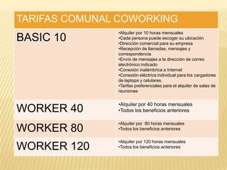 TARIFAS COMUNAL COWORKING
BASIC 10
•Alquiler por 10 horas mensuales
•Cada persona puede escoger su ubicación
•Dirección comercial para su empresa
•Recepción de llamadas, mensajes y
correspondencia
•Envío de mensajes a la dirección de correo
electrónico indicado
•Conexión inalámbrica a Internet
•Conexión eléctrica individual para los cargadores
de laptops y celulares.
•Tarifas preferenciales para el alquiler de salas de
reuniones
WORKER 40
•Alquiler por 40 horas mensuales
•Todos los beneficios anteriores
WORKER 80
•Alquiler por 80 horas mensuales
•Todos los beneficios anteriores
WORKER 120
•Alquiler por 120 horas mensuales
•Todos los beneficios anteriores
 