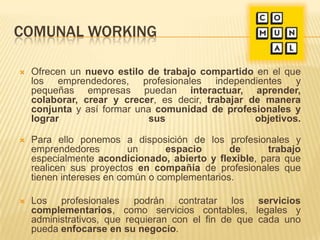 COMUNAL WORKING
 Ofrecen un nuevo estilo de trabajo compartido en el que
los emprendedores, profesionales independientes y
pequeñas empresas puedan interactuar, aprender,
colaborar, crear y crecer, es decir, trabajar de manera
conjunta y así formar una comunidad de profesionales y
lograr sus objetivos.
 Para ello ponemos a disposición de los profesionales y
emprendedores un espacio de trabajo
especialmente acondicionado, abierto y flexible, para que
realicen sus proyectos en compañía de profesionales que
tienen intereses en común o complementarios.
 Los profesionales podrán contratar los servicios
complementarios, como servicios contables, legales y
administrativos, que requieran con el fin de que cada uno
pueda enfocarse en su negocio.
 