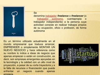 Se
denomina trabajador freelance o freelancer (o
trabajador autónomo, cuentapropia o
trabajador independiente) a la persona cuya
actividad consiste en realizar trabajos propios
de su ocupación, oficio o profesión, de forma
autónoma
Es un término utilizado actualmente en el
mundo empresarial que traduce arrancar,
EMPRENDER o simplemente MONTAR UN
NUEVO NEGOCIO y hace referencia como
su nombre lo indica a ideas de negocio que
apenas empiezan o están en construcción, es
decir, son empresas emergentes apoyadas en
la tecnología y la calidad con un alto nivel de
proyección, a pesar de su corta trayectoria y a
la falta de recursos o financiación que puede
enfrentar un negocio cuando apenas
 