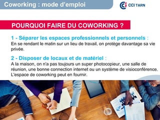 1 - Séparer les espaces professionnels et personnels :
En se rendant le matin sur un lieu de travail, on protège davantage sa vie
privée.
2 - Disposer de locaux et de matériel :
A la maison, on n'a pas toujours un super photocopieur, une salle de
réunion, une bonne connection internet ou un système de visioconférence.
L'espace de coworking peut en fournir.
POURQUOI FAIRE DU COWORKING ?
Coworking : mode d’emploi
 