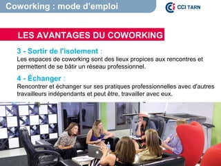 LES AVANTAGES DU COWORKING
Coworking : mode d’emploi
3 - Sortir de l'isolement :
Les espaces de coworking sont des lieux propices aux rencontres et
permettent de se bâtir un réseau professionnel.
4 - Échanger :
Rencontrer et échanger sur ses pratiques professionnelles avec d'autres
travailleurs indépendants et peut être, travailler avec eux.
 