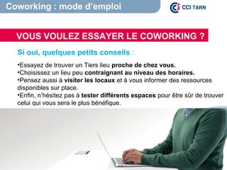 VOUS VOULEZ ESSAYER LE COWORKING ?
Coworking : mode d’emploi
Si oui, quelques petits conseils :
•Essayez de trouver un Tiers lieu proche de chez vous.
•Choisissez un lieu peu contraignant au niveau des horaires.
•Pensez aussi à visiter les locaux et à vous informer des ressources
disponibles sur place.
•Enfin, n’hésitez pas à tester différents espaces pour être sûr de trouver
celui qui vous sera le plus bénéfique.
 