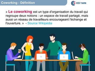 Coworking : Définition
« Le coworking est un type d'organisation du travail qui
regroupe deux notions : un espace de travail partagé, mais
aussi un réseau de travailleurs encourageant l'échange et
l'ouverture. » - Source Wikipédia
 