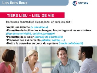Hormis les commodités qu’il apporte, un tiers lieu doit :
•Avoir une identité (« une âme ») 
•Permettre de faciliter les échanges, les partages et les rencontres
(lieu de convivialité, cuisine partagée)
•Permettre de s’isoler (bureau de courtoisie)
•Proposer des évènements (atelier, soirée, …)
•Mettre le coworker au cœur du système (mode collaboratif)
TIERS LIEU = LIEU DE VIE
Les tiers lieux
 