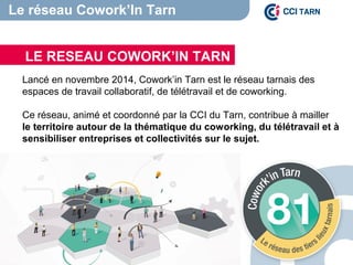 Lancé en novembre 2014, Cowork’in Tarn est le réseau tarnais des
espaces de travail collaboratif, de télétravail et de coworking.
Ce réseau, animé et coordonné par la CCI du Tarn, contribue à mailler
le territoire autour de la thématique du coworking, du télétravail et à
sensibiliser entreprises et collectivités sur le sujet.
LE RESEAU COWORK’IN TARN
Le réseau Cowork’In Tarn
 