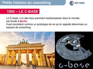 Petite histoire du coworking
Le C-base, l’un des tous premiers hackerspaces dans le monde,
est fondé à Berlin.
Il est considéré comme un prototype de ce qu’on appelle désormais un
espace de coworking.
Source : http://www.start-way.com/le-coworking-et-la-
renaissance/
1995 – LE C-BASE
 