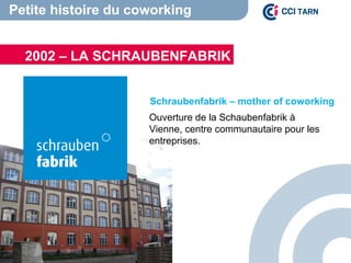Petite histoire du coworking
Schraubenfabrik – mother of coworking
Ouverture de la Schaubenfabrik à
Vienne, centre communautaire pour les
entreprises.
2002 – LA SCHRAUBENFABRIK
 