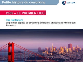Petite histoire du coworking
The Hat factory
Le premier espace de coworking officiel est attribué à la ville de San
Fransisco.
2005 – LE PREMIER LIEU
 