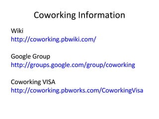 Coworking Information Wiki http://coworking.pbwiki.com/ Google Group http://groups.google.com/group/coworking Coworking VISA http://coworking.pbworks.com/CoworkingVisa   