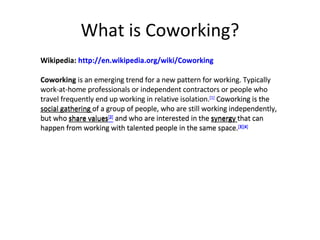 What is Coworking? Wikipedia: http://en.wikipedia.org/wiki/Coworking Coworking  is an emerging trend for a new pattern for working. Typically work-at-home professionals or independent contractors or people who travel frequently end up working in relative isolation. [1]   Coworking is the  social gathering  of a group of people, who are still working independently, but who   share values [2]   and who are interested in the  synergy  that can happen from working with talented people in the same space. [3] [4] Wikipedia:  http://en.wikipedia.org/wiki/Coworking Coworking  is an emerging trend for a new pattern for working. Typically work-at-home professionals or independent contractors or people who travel frequently end up working in relative isolation. [1]  Coworking is the social gathering of a group of people, who are still working independently, but who share values [2]  and who are interested in the synergy that can happen from working with talented people in the same space. [3] [4] 