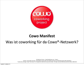 By	
  Massimo	
  Carraro	
  -­‐	
  CoworkingProject.com	
  -­‐	
  Cowo.it	
  
Content:	
  some	
  rights	
  reserved	
  -­‐	
  presenta<on	
  issued	
  under	
  the	
  Crea<ve	
  Commons	
  3.0	
  AAribu<on	
  Share	
  Alike	
  regula<ons	
  
Trademarks	
  and	
  logos:	
  Cowo®	
  and	
  Cowo.it®	
  are	
  registered	
  trademarks	
  (visual	
  and	
  verbal)	
  -­‐	
  All	
  rights	
  reserved	
  ©Monkey	
  Business	
  Milano	
  2008-­‐2015	
  
Cowo	
  Manifest
Was	
  ist	
  coworking	
  für	
  da	
  Cowo®-­‐Netzwerk?
martedì 13 ottobre 15
 