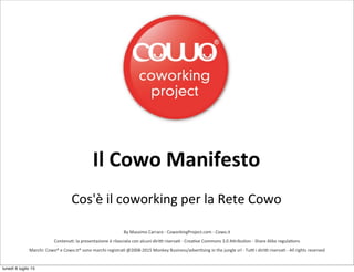 By	
  Massimo	
  Carraro	
  -­‐	
  CoworkingProject.com	
  -­‐	
  Cowo.it
Contenu8:	
  la	
  presentazione	
  è	
  rilasciata	
  con	
  alcuni	
  diri?	
  riserva8	
  -­‐	
  Crea8ve	
  Commons	
  3.0	
  ADribu8on	
  -­‐	
  Share	
  Alike	
  regula8ons
Marchi:	
  Cowo®	
  e	
  Cowo.it®	
  sono	
  marchi	
  registra8	
  @2008-­‐2015	
  Monkey	
  Business/adver8sing	
  in	
  the	
  jungle	
  srl	
  -­‐	
  Tu?	
  i	
  diri?	
  riserva8	
  -­‐	
  All	
  rights	
  reserved
Il	
  Cowo	
  Manifesto
Cos'è	
  il	
  coworking	
  per	
  la	
  Rete	
  Cowo
lunedì 6 luglio 15
 