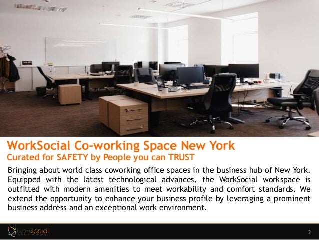 2
WorkSocial Co-working Space New York
Curated for SAFETY by People you can TRUST
Bringing about world class coworking office spaces in the business hub of New York.
Equipped with the latest technological advances, the WorkSocial workspace is
outfitted with modern amenities to meet workability and comfort standards. We
extend the opportunity to enhance your business profile by leveraging a prominent
business address and an exceptional work environment.
 