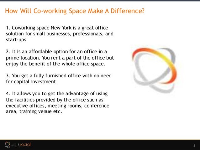 3
How Will Co-working Space Make A Difference?
1. Coworking space New York is a great office
solution for small businesses, professionals, and
start-ups.
2. It is an affordable option for an office in a
prime location. You rent a part of the office but
enjoy the benefit of the whole office space.
3. You get a fully furnished office with no need
for capital investment
4. It allows you to get the advantage of using
the facilities provided by the office such as
executive offices, meeting rooms, conference
area, training venue etc.
 