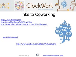 www.clock-work.pl
links to Coworking
http://www.deskmag.com
http://en.wikipedia.org/wiki/Coworking
http://www.infakt.pl/coworking_w_polsce_2011/aktualnosci
https://www.facebook.com/ClockWork.CoWork
www.clock-work.pl
www.facebook.om/ClockWork.CoWork
 