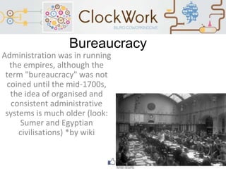 Bureaucracy
Administration was in running
the empires, although the
term "bureaucracy" was not
coined until the mid-1700s,
the idea of organised and
consistent administrative
systems is much older (look:
Sumer and Egyptian
civilisations) *by wiki
 