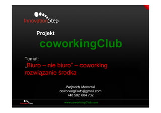 Projekt

         coworkingClub
Temat:
„Biuro – nie biuro” – coworking
rozwiązanie środka

                  Wojciech Mocarski
               coworkingClub@gmail.com
                   +48 502 604 732
 