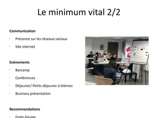 Le minimum vital 2/2
Communication
•

Présence sur les réseaux sociaux

•

Site internet

Evénements
•

Barcamp

•

Conférences

•

Déjeuner/ Petits déjeuner à thèmes

•

Business présentation

Recommandations
•

 