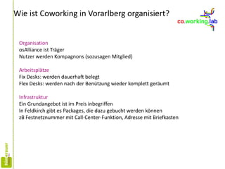 Wie ist Coworking in Vorarlberg organisiert?
Organisation
osAlliance ist Träger
Nutzer werden Kompagnons (sozusagen Mitglied)
Arbeitsplätze
Fix Desks: werden dauerhaft belegt
Flex Desks: werden nach der Benützung wieder komplett geräumt
Infrastruktur
Ein Grundangebot ist im Preis inbegriffen
In Feldkirch gibt es Packages, die dazu gebucht werden können
zB Festnetznummer mit Call-Center-Funktion, Adresse mit Briefkasten
 