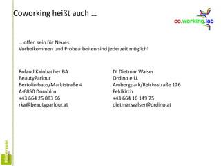Coworking heißt auch …
… offen sein für Neues:
Vorbeikommen und Probearbeiten sind jederzeit möglich!
Roland Kainbacher BA
BeautyParlour
Bertolinihaus/Marktstraße 4
A-6850 Dornbirn
+43 664 25 083 66
rka@beautyparlour.at
DI Dietmar Walser
Ordino e.U.
Ambergpark/Reichsstraße 126
Feldkirch
+43 664 16 149 75
dietmar.walser@ordino.at
 