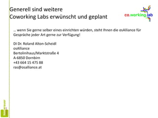 Generell sind weitere
Coworking Labs erwünscht und geplant
… wenn Sie gerne selber eines einrichten würden, steht Ihnen die osAlliance für
Gespräche jeder Art gerne zur Verfügung!
DI Dr. Roland Alton-Scheidl
osAlliance
Bertolinihaus/Marktstraße 4
A-6850 Dornbirn
+43 664 15 475 88
ras@osalliance.at
 
