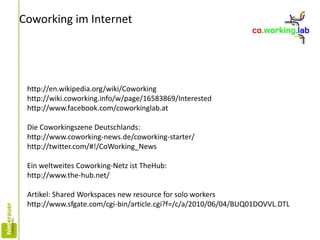 Coworking im Internet
http://en.wikipedia.org/wiki/Coworking
http://wiki.coworking.info/w/page/16583869/Interested
http://www.facebook.com/coworkinglab.at
Die Coworkingszene Deutschlands:
http://www.coworking-news.de/coworking-starter/
http://twitter.com/#!/CoWorking_News
Ein weltweites Coworking-Netz ist TheHub:
http://www.the-hub.net/
Artikel: Shared Workspaces new resource for solo workers
http://www.sfgate.com/cgi-bin/article.cgi?f=/c/a/2010/06/04/BUQ01DOVVL.DTL
 
