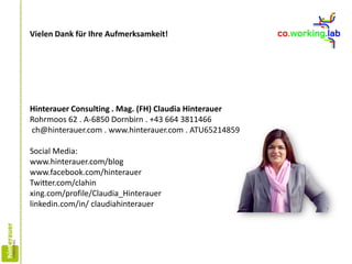 Hinterauer Consulting . Mag. (FH) Claudia Hinterauer
Rohrmoos 62 . A-6850 Dornbirn . +43 664 3811466
ch@hinterauer.com . www.hinterauer.com . ATU65214859
Social Media:
www.hinterauer.com/blog
www.facebook.com/hinterauer
Twitter.com/clahin
xing.com/profile/Claudia_Hinterauer
linkedin.com/in/ claudiahinterauer
Vielen Dank für Ihre Aufmerksamkeit!
 