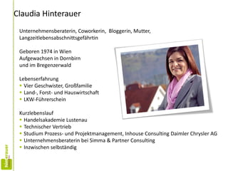 Claudia Hinterauer
Unternehmensberaterin, Coworkerin, Bloggerin, Mutter,
Langzeitlebensabschnittsgefährtin
Geboren 1974 in Wien
Aufgewachsen in Dornbirn
und im Bregenzerwald
Lebenserfahrung
 Vier Geschwister, Großfamilie
 Land-, Forst- und Hauswirtschaft
 LKW-Führerschein
Kurzlebenslauf
 Handelsakademie Lustenau
 Technischer Vertrieb
 Studium Prozess- und Projektmanagement, Inhouse Consulting Daimler Chrysler AG
 Unternehmensberaterin bei Simma & Partner Consulting
 Inzwischen selbständig
 