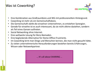 Was ist Coworking?
• Eine Kombination aus Großraumbüro und WG mit professionellem Hintergrund.
• Coworking ist mehr als ein Gemeinschaftsbüro.
• Die Gemeinschaft stärkt die einzelnen Unternehmen, es entstehen Synergien.
• Gerade für einzelne ist es auch interessant, da sie nicht alleine dastehen, sondern
als Teil eines Ganzen auftreten.
• Social Networking ohne Internet.
• Eine weltweite Lösung für Büro-Nomaden.
• Eine beglückende Alternative für Home-Office-Frustrierte.
• Im Coworking lernt man Dinge und Menschen kennen, die man nicht gesucht hätte.
• Zu vielen unternehmerische Herausforderungen bestehen bereits Erfahrungen,
Wissen oder Netzwerkpartner.
… It‘s all about SHARING …
 