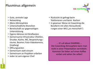 Plusminus allgemein
• Gute, zentrale Lage
• Networking
• (Büro-)Atmosphäre
• Unterschiedliche Branchen
• Bereitschaft zur gegenseitigen
Unterstützung
• Eigene Adresse mit Briefkasten
• Gemeinsame Infrastruktur (Telefon,
Drucker, Küche, WC, Besprechungs-
räume, Beamer, Foto-Videokamera,
Empfang)
• Öffnungszeiten
• Gemeinsam statt einsam
• Gemeinsam an Projekten arbeiten
• Jeder ist sein eigener Chef
• Rücksicht ist gefragt beim
Telefonieren und beim Kochen
• In gewisser Weise ist Coworking die
Büroform mit allen Herausforde-
rungen einer WG („es menschelt“)
… It‘s all about SHARING …
Die Coworking-Atmosphäre kann man
nicht in einer Präsentation vermitteln.
Kommen Sie lieber auf einen Kaffee
vorbei und sehen Sie selbst!
 
