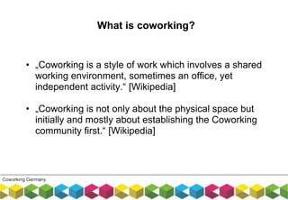 • „Coworking is a style of work which involves a shared
working environment, sometimes an office, yet
independent activity.“ [Wikipedia]
• „Coworking is not only about the physical space but
initially and mostly about establishing the Coworking
community first.“ [Wikipedia]
What is coworking?
 