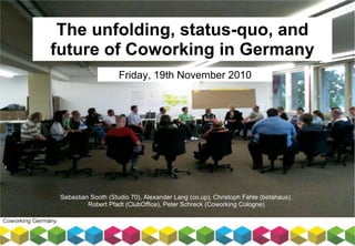 The unfolding, status-quo, and
future of Coworking in Germany
Friday, 19th November 2010
Sebastian Sooth (Studio 70), Alexander Lang (co.up), Christoph Fahle (betahaus),
Robert Pfadt (ClubOffice), Peter Schreck (Coworking Cologne)
 