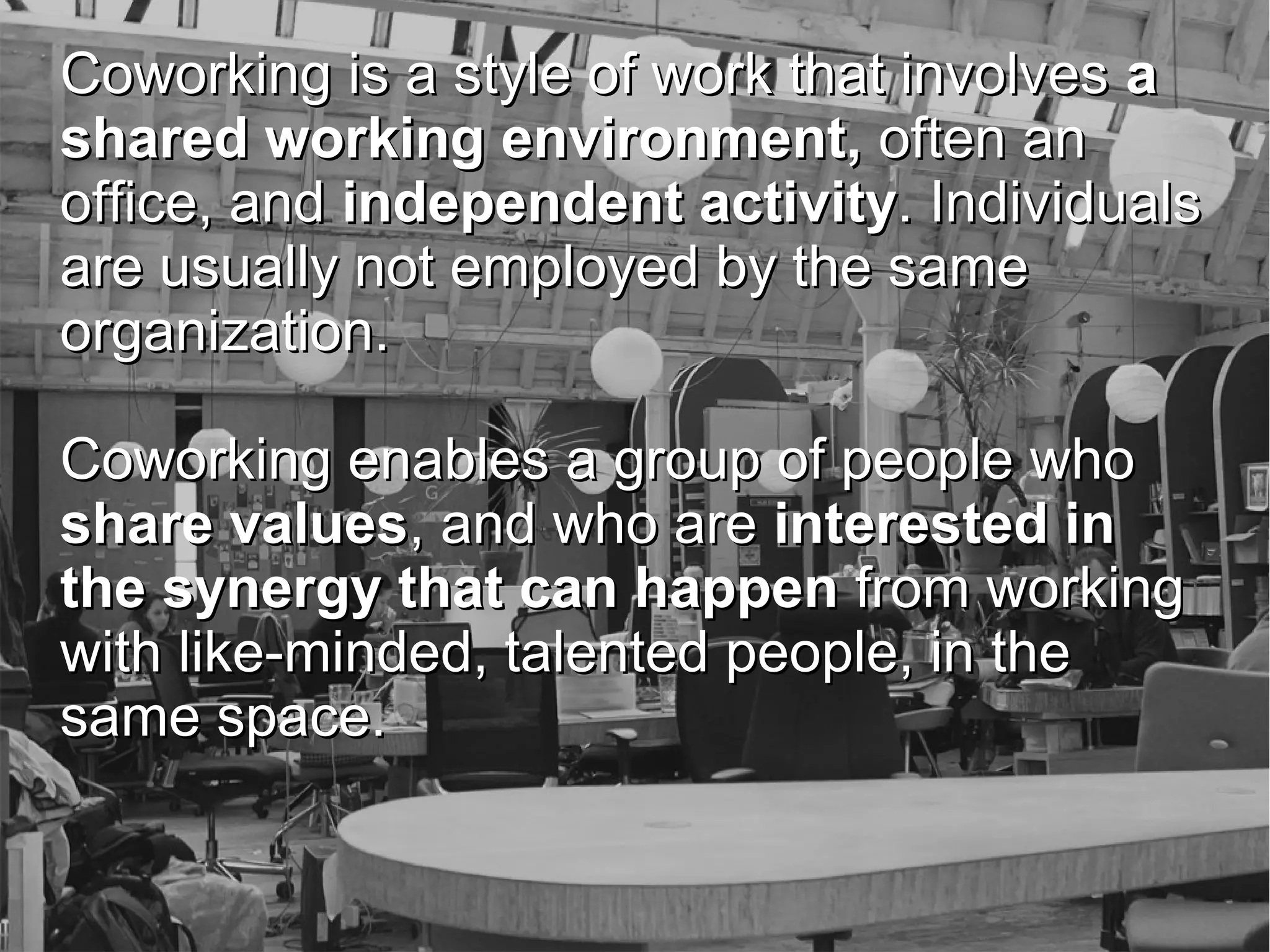 Coworking is a style of work that involves a
shared working environment, often an
office, and independent activity. Individuals
are usually not employed by the same
organization.
Coworking enables a group of people who
share values, and who are interested in
the synergy that can happen from working
with like-minded, talented people, in the
same space.
Paul O'Brien; Growth Hacker
@seobrien | 512-944-0007 | paul@seobrien.com

 