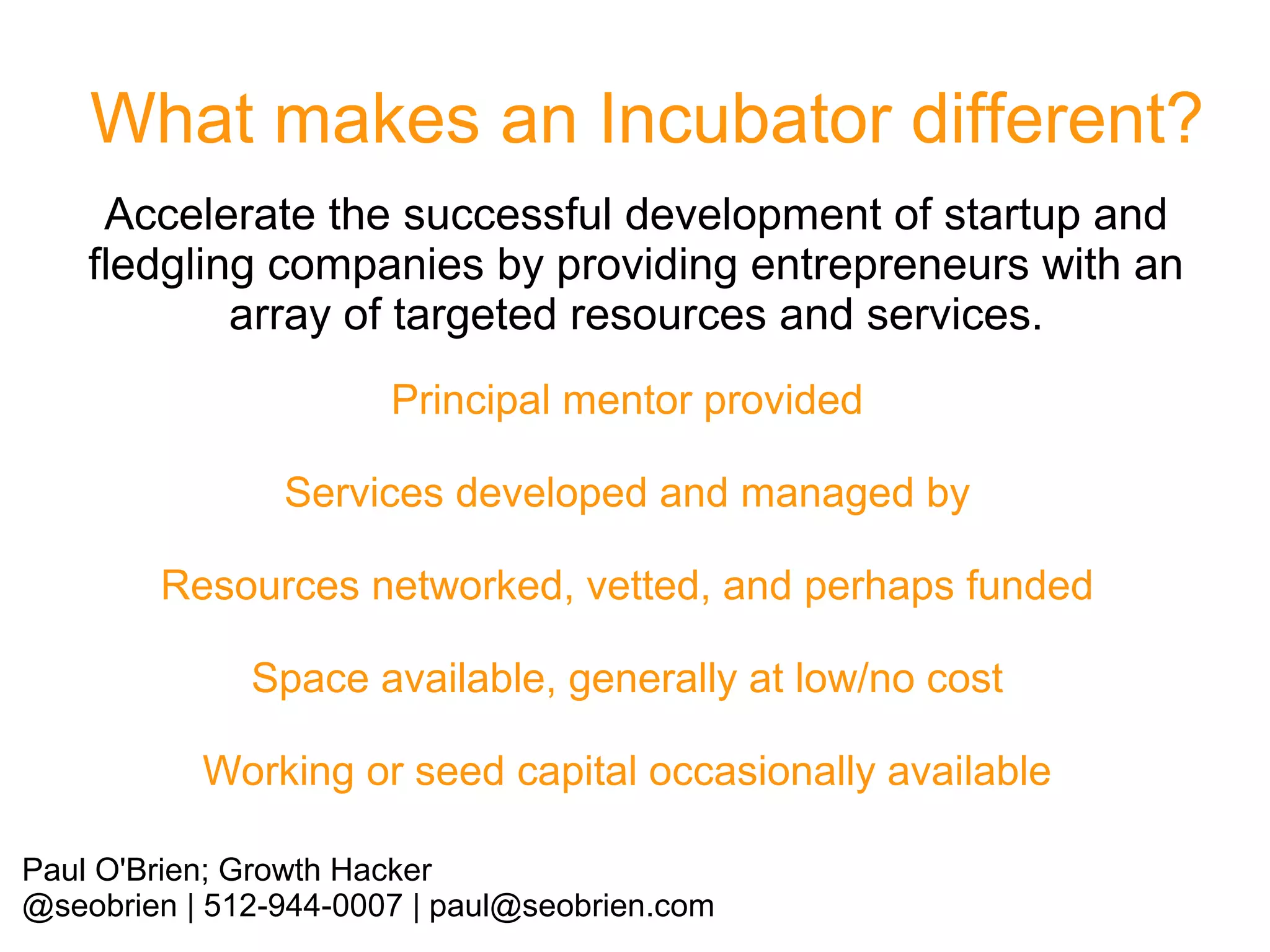What makes an Incubator different?
Accelerate the successful development of startup and
fledgling companies by providing entrepreneurs with an
array of targeted resources and services.
Principal mentor provided
Services developed and managed by
Resources networked, vetted, and perhaps funded
Space available, generally at low/no cost
Working or seed capital occasionally available
Paul O'Brien; Growth Hacker
@seobrien | 512-944-0007 | paul@seobrien.com

 