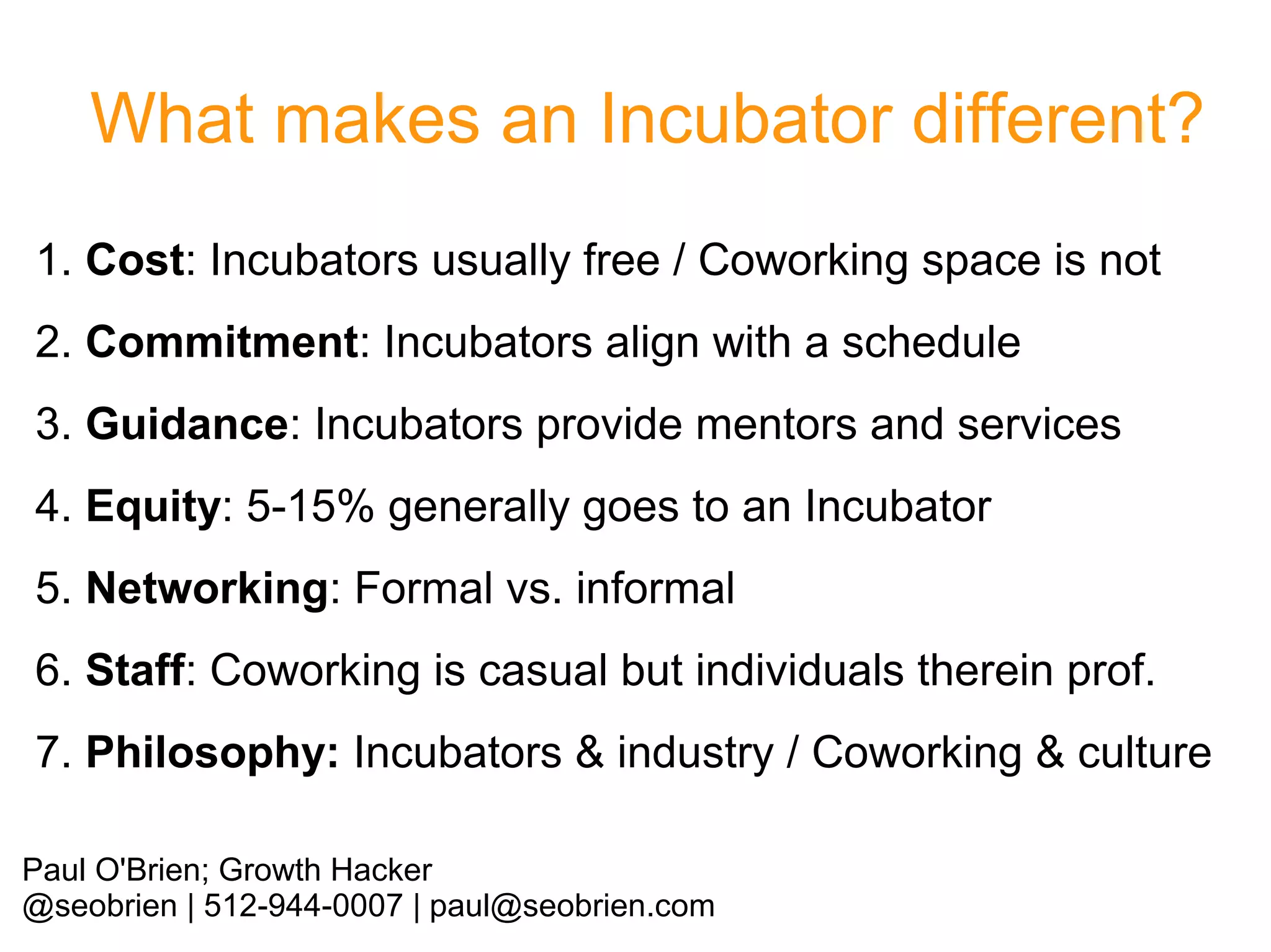 What makes an Incubator different?
1. Cost: Incubators usually free / Coworking space is not
2. Commitment: Incubators align with a schedule
3. Guidance: Incubators provide mentors and services
4. Equity: 5-15% generally goes to an Incubator
5. Networking: Formal vs. informal
6. Staff: Coworking is casual but individuals therein prof.
7. Philosophy: Incubators & industry / Coworking & culture
Paul O'Brien; Growth Hacker
@seobrien | 512-944-0007 | paul@seobrien.com

 