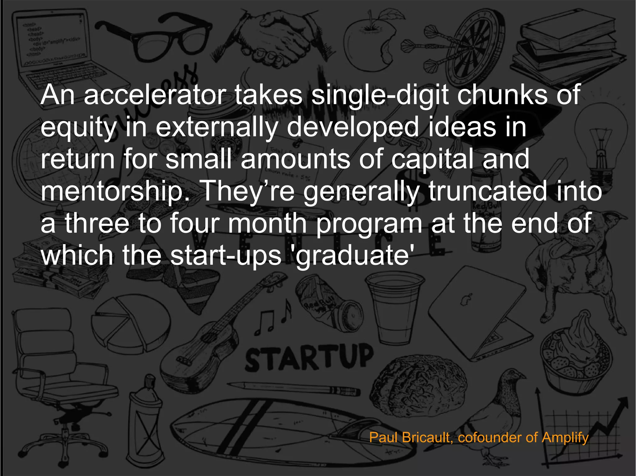 An accelerator takes single-digit chunks of
equity in externally developed ideas in
return for small amounts of capital and
mentorship. They’re generally truncated into
a three to four month program at the end of
which the start-ups 'graduate'

Paul O'Brien; Growth Hacker
Paul Bricault, cofounder of Amplify
@seobrien | 512-944-0007 | paul@seobrien.com

 