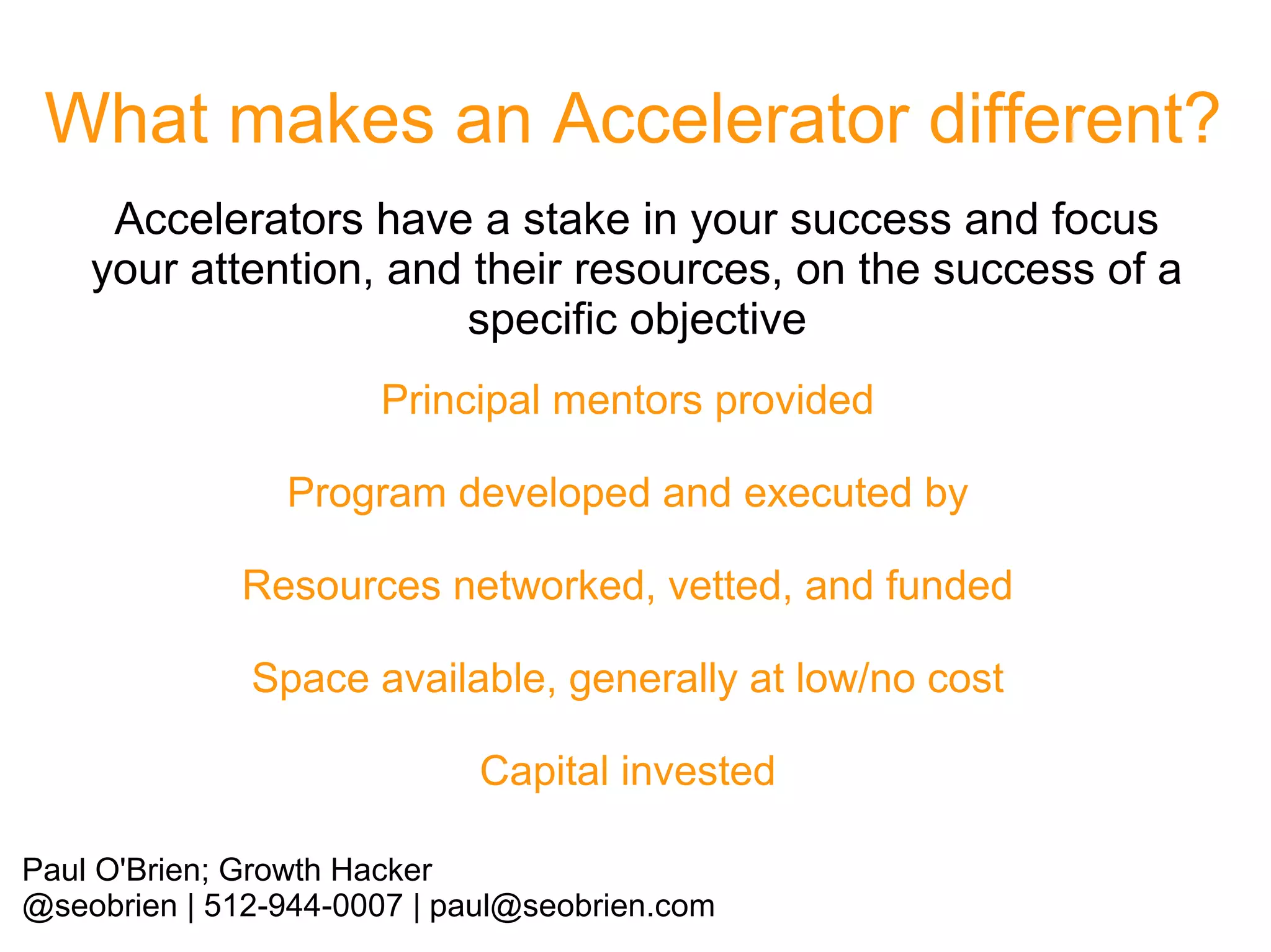 What makes an Accelerator different?
Accelerators have a stake in your success and focus
your attention, and their resources, on the success of a
specific objective
Principal mentors provided
Program developed and executed by
Resources networked, vetted, and funded
Space available, generally at low/no cost
Capital invested
Paul O'Brien; Growth Hacker
@seobrien | 512-944-0007 | paul@seobrien.com

 